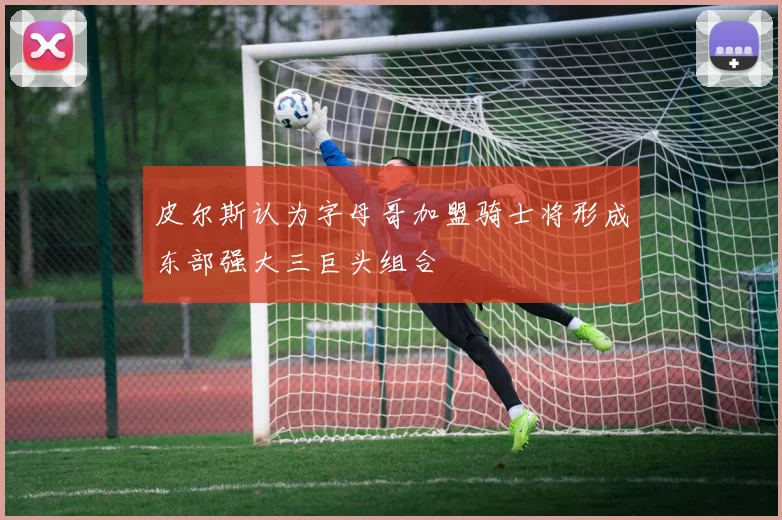 皮尔斯认为字母哥加盟骑士将形成东部强大三巨头组合