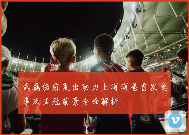 武磊伤愈复出助力上海海港首发竞争及亚冠前景全面解析