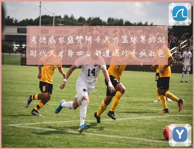 考德威尔盛赞阿卡夫为篮球界的划时代天才每回合都遭遇对手疯狂包夹挑战