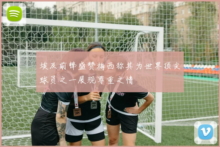 埃及前锋盛赞梅西称其为世界顶尖球员之一展现尊重之情