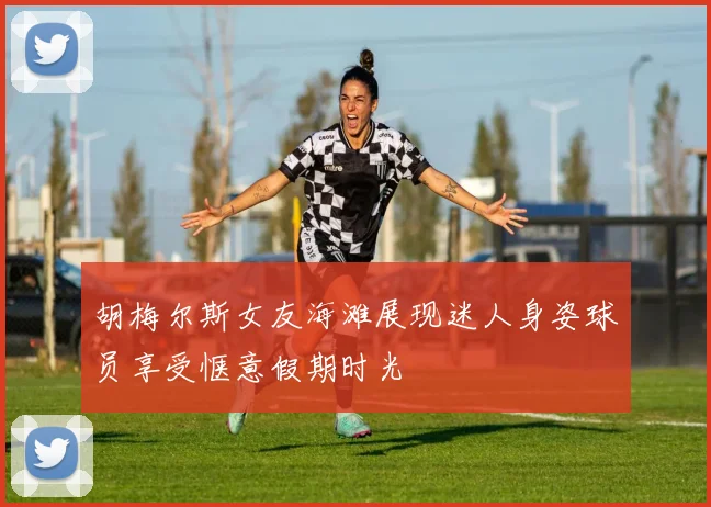 胡梅尔斯女友海滩展现迷人身姿球员享受惬意假期时光