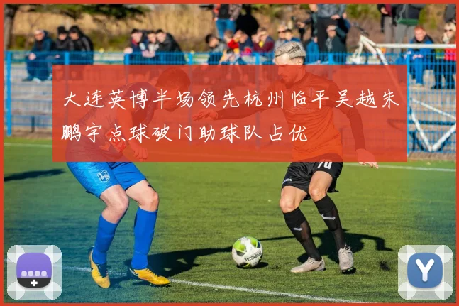 大连英博半场领先杭州临平吴越朱鹏宇点球破门助球队占优