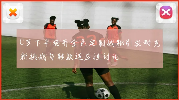 C罗下半场弃金色定制战靴引发耐克新挑战与鞋款适应性讨论