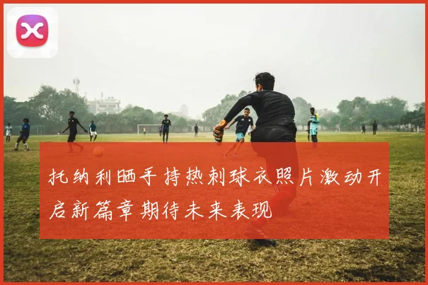 托纳利晒手持热刺球衣照片激动开启新篇章期待未来表现