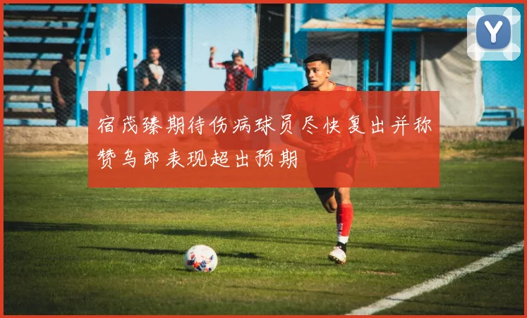 宿茂臻期待伤病球员尽快复出并称赞乌郎表现超出预期