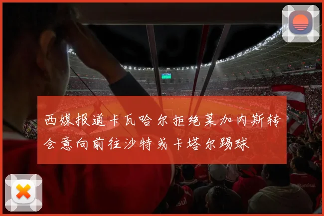 西媒报道卡瓦哈尔拒绝莱加内斯转会意向前往沙特或卡塔尔踢球
