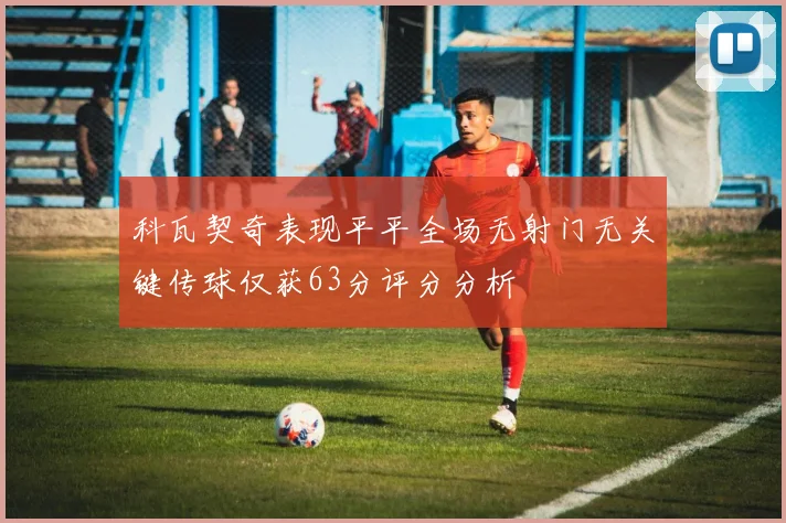 科瓦契奇表现平平全场无射门无关键传球仅获63分评分分析