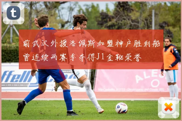 前武汉外援洛佩斯加盟神户胜利船曾连续两赛季夺得J1金靴荣誉