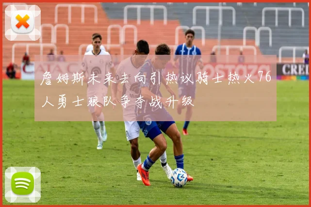 詹姆斯未来去向引热议骑士热火76人勇士狼队争夺战升级