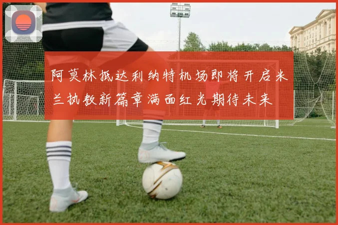 阿莫林抵达利纳特机场即将开启米兰执教新篇章满面红光期待未来