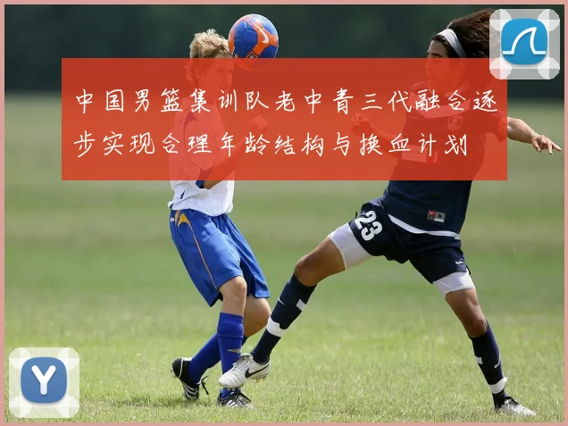 中国男篮集训队老中青三代融合逐步实现合理年龄结构与换血计划