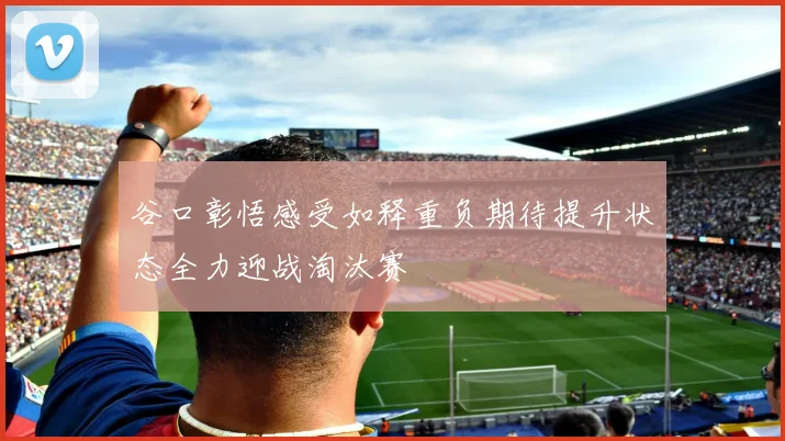 谷口彰悟感受如释重负期待提升状态全力迎战淘汰赛