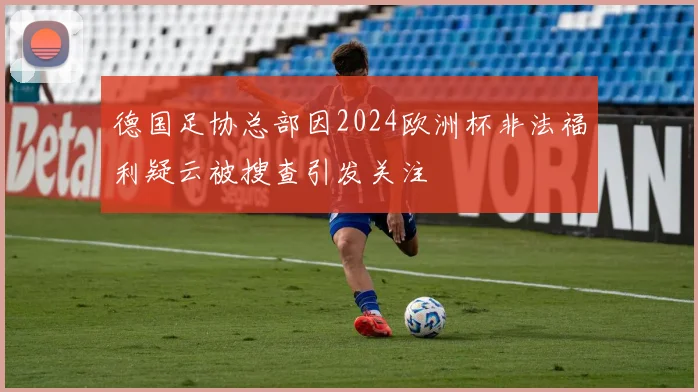 德国足协总部因2024欧洲杯非法福利疑云被搜查引发关注