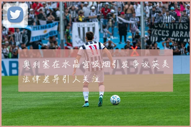 奥利塞在水晶宫吸烟引发争议英美法律差异引人关注