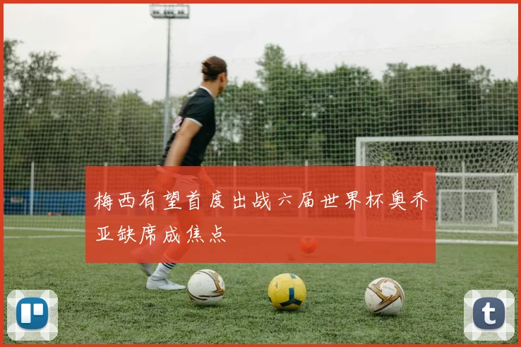 梅西有望首度出战六届世界杯奥乔亚缺席成焦点